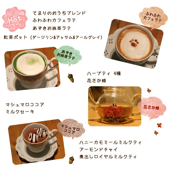 ＜ＨＯＴ＞てまりのおうちブレンド　￥400 ふわふわカフェラテ　￥480 あずきお抹茶ラテ　￥580 紅茶ポット（ダージリン&アッサム&アールグレイ）　￥500

  ハーブティ　4種　￥580 花さか娘　￥580 マシュマロココア　￥580 ミルクセーキ　￥520 ハニーカモミールミルクティ　￥580 アーモンドチャイ　￥580 煮出しロイヤルミルクティ　￥520