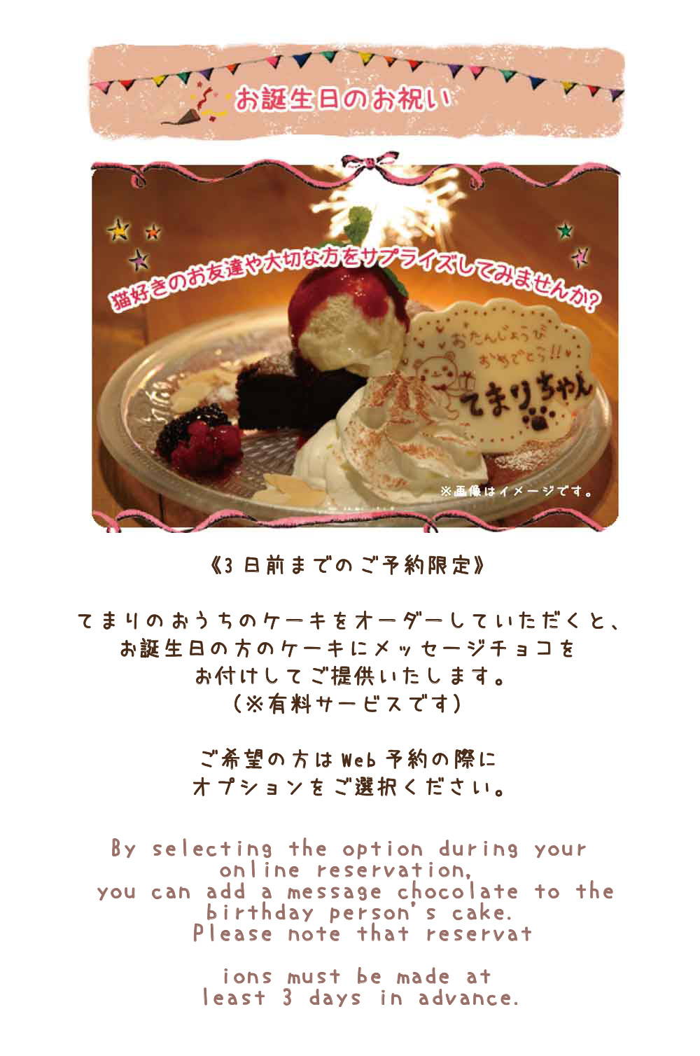 猫好きのお友達や大切な方をサプライズしてみませんか?てまりのおうちのケーキをオーダーして頂くと、お誕生日の方のケーキに花火とメッセージチョコをお付けしてご提供させていただきます。花火とメッセージチョコはサービスとなります。（ケーキのお代は頂きます）
※３日前までにご予約をお願いします。その際、メッセージチョコに書くお名前をお教えください。