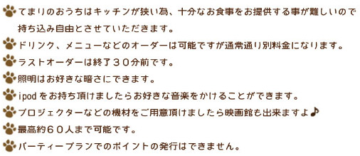 ・貸し切りパーティーはお子様もご入場できます。
・てまりのおうちはキッチンが狭い為、十分なお食事をご提供する事
  が難しいので持ち込み自由とさせていただきます。
　ドリンク、メニューなどのオーダーは可能ですが通常通り別途料金
　になります。
　ラストオーダーは終了３０分前です。
・照明はお好きな暗さにできます。
・びっくりパーティー出来るだけお手伝いします！
・ipodをお持ち頂けましたらお好きな音楽をかけることができます。
・プロジェクターなどの機材をお持ち頂ければ映画館もできますよ♪
・最高約６０人まで可能です。
・パーティープランでのポイントの発行はできません。
・料金は全て税別です。
