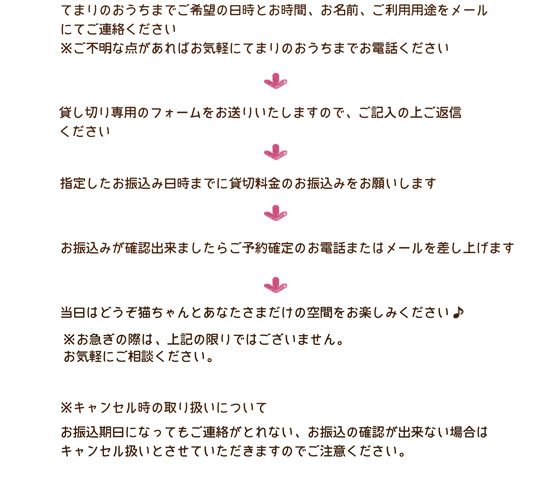 てまりのおうちまで、ご希望の日時、お名前、ご利用用途をメールにてお送りください
※ご不明な点があればお気軽にてまりのおうちまでお電話ください→貸し切り予約専用のフォームをお送りいたしますので、ご記入の上ご返信ください→指定の期限までに貸し切り料金のお振込みをお願いします→お振込みが確認できましたらご予約確定のお電話またはメールを差し上げます
→当日どうぞ猫ちゃんとあなたさまだけの空間をお楽しみください♪　 