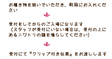 お履き物を脱いでいただき、靴箱にお入れください 受付をしてからのご入場になります （スタッフが受付にいない場合は、受付の上にあるニワトリの鐘を鳴らしてください）
 受付にて『クリップ付き伝票』をお渡しします