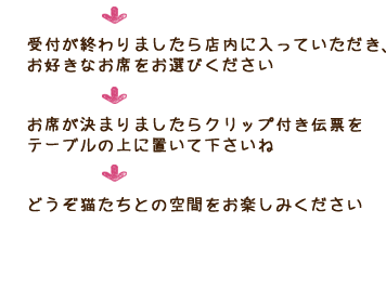 受付が終わりましたら店内に入っていただき、お好きなお席をお選びください お席が決まりましたらクリップ付き伝票をテーブルの上に置いて下さいね どうぞ猫たちとの空間をお楽しみください