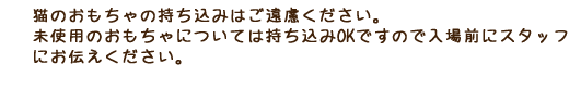 猫のおもちゃの持ち込みはご遠慮ください。 店内に置いてあるおもちゃで遊んであげてください。